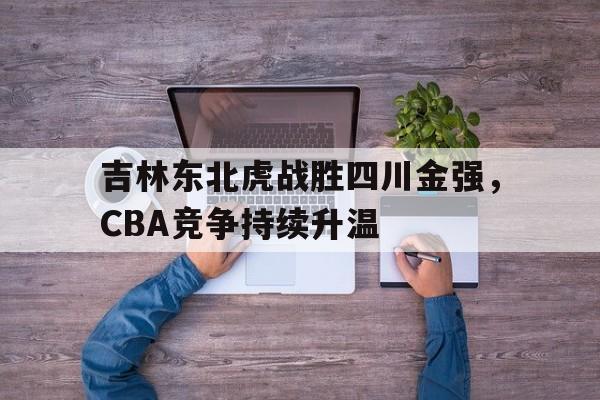 吉林东北虎战胜四川金强，CBA竞争持续升温(东北虎吉林队)
